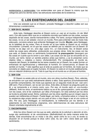 U.D.5.- Filosofía Contemporánea.

existenciarios o existenciales. Los existenciales son para el Dasein lo mismo que las
categorías para los demás seres: las estructuras esenciales de la existencia.


                C. LOS EXISTENCIARIOS DEL DASEIN
    Una vez aclarado qué es el Dasein, procede Heidegger a describir cuáles son sus
dimensiones o existenciarios.
1. SER EN EL MUNDO
      Ante todo, Heidegger describe al Dasein como un «ser en el mundo» (In der Welt
sein). Con ello quiere decir que es un existente concreto que habita con las cosas, aunque
separado de las cosas, siendo transcendente a ellas. Por tanto, aunque independiente de
las cosas, no es un ser aislado: vive en un mundo. Pero para entender esto de modo más
adecuado, conviene aclarar qué entiende Heidegger por mundo. Mundo, para Heidegger,
es la totalidad de los entes. Pero el mundo en el que habita el Dasein es el «mundo
circundante» (Umwelt), en el que las cosas se definen por su relación con el Dasein. El
mundo no es algo «en sí», sino algo «para mí», un instrumento. Así, el Dasein actúa
sobre las cosas para utilizarlas, produciendo sus propias obras. Ante las cosas con las
que está, el Dasein tiene un sentimiento fundamental: la preocupación (besorgen) por
las cosas en cuanto que le sirven o son útiles. Las cosas con las que se encuentra en su
mundo, por tanto, tienen un sentido práctico antes que teórico, y se le presentan como
objetos útiles u «objetos a mano» (Zuhandenheit). Por consiguiente, el mundo es,
respecto del Dasein, la totalidad de los seres creados por el Dasein, los cuales forman un
entramado de significaciones y referencias al hombre. En consecuencia, el Dasein da
sentido al mundo. Y esto significa que el ente es puesto por el hombre, de modo que se
convierte en objeto para el sujeto humano. El Dasein no está en el mundo estáticamente,
sino en relación dinámica con él. Todo lo que hay en el mundo es un útil para el hombre.
2. SER CON
      El Dasein no existe sólo en el mundo, sino con otros muchos Dasein. Pero, además,
se encuentra con que está radicalmente abierto a ellos. Esta apertura (Erscholessenheit)
le permite comprenderlos. De modo que aparece así un segundo modo de ser: «ser con»
(Mit sein). Para el Dasein, ser es ser con otros. Ante ellos, el Dasein se pregunta quién es
él, y se comprende a sí mismo como «yo». Por eso, el mundo será un «co-mundo»
(Mitwelt). Ante los otros, el sentimiento básico no es el de «preocupación», como sucedía
con las cosas, sino el de «solicitud» por ellos (Fürsorgen). En esta solicitud por los otros
se funda la actividad social. Dicha «solicitud» por los otros significa que en ningún caso le
pueden ser indiferentes al Dasein. Puede llegar, por tanto, a tomarlos sobre sí, a hacer de
su existencia algo propio siendo «el uno para el otro» o bien llegar a ser el uno contra el
otro. Por eso, para Heidegger, el individualismo, la indiferencia por los demás o el
aislamiento no son fenómenos originarios, sino deformaciones de esta estructura del
Dasein orientada originalmente al otro.
3. ENCONTRARSE
     Ante los otros Dasein con los que se está, además de la solicitud o atención al otro,
surge otro sentimiento: el de «encontrarse» (Befindlichkeit) de cierta manera entre los
demás. Este encontrarse de un modo o de otro, sentir cómo le va a uno, le revela su
situación en el mundo porque le sitúa «ahí» (Da). Su ser «ahí» viene dado por este
sentimiento.



Tema 04: Existencialismo. Martin Heidegger.                                                -6-
 