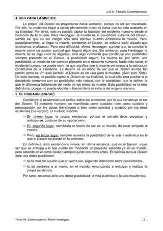 U.D.5.- Filosofía Contemporánea.

4. SER PARA LA MUERTE
      Lo propio del Dasein es proyectarse hacia adelante, porque es un ser inacabado.
Por ello, no podemos llegar a captar plenamente quién es hasta que no está acabado en
su totalidad. Por tanto, sólo es posible captar la totalidad del existente humano desde el
horizonte de la muerte. Para Heidegger, la muerte es la posibilidad extrema del Dasein,
siendo así que su ser íntegro sólo será efectivo cuando acontezca la muerte. Pero,
paradójicamente, al llegar la muerte, perdemos el Dasein, se esfuma justo aquello que
estábamos analizando. Pero esta dificultad, afirma Heidegger, supone que se concibe la
muerte como un suceso puntual que llegará algún día. Sin embargo, para Heidegger la
muerte no es algo «aún no llegado», sino algo inminente que constituye una posibilidad
siempre presente en el Dasein, la posibilidad segura. La muerte es, por tanto, una
posibilidad, un modo de ser siempre presente en el existente humano. Nada más nacer, el
existente humano ya puede morir, lo que significa que la muerte pertenece a la estructura
constitutiva de la existencia. La muerte es un modo de ser que el Dasein asume tan
pronto como es. En este sentido, el Dasein es un «ser para la muerte» (Sein zum Tode).
De esta manera, es posible captar el Dasein en su totalidad, lo cual sólo será posible si al
describirlo contamos con su posibilidad más radical, con la posibilidad que le define, la
que le diferencia totalmente del resto de los entes: la muerte. Esta posibilidad es la más
definitoria, porque no puede eludirla ni trascenderla ni evitarla de ninguna manera.
5. EL CUIDADO (SORGE)
     Constituye el existencial que unifica todos los anteriores, por lo que constituye el ser
del Dasein. El existente humano se manifiesta como cuidado: bien como cuidado y
preocupación por las cosas (be-sorgen) o bien como solicitud y cuidado por los otros
existentes (für-sorgen). El cuidado supone:
       En primer lugar, la propia existencia, porque el ser-ahí debe proyectar y
        anticiparse, cuidarse de su «poder ser».
       En segundo lugar, manifiesta el hecho de ser en el mundo, de estar arrojado al
        mundo.
       Pero, en tercer lugar, también muestra la posibilidad de la vida inauténtica en la
        que el Dasein se pierde en lo anónimo.
     En definitiva, este existenciario revela, en última instancia, qué es el Dasein: aquel
ser que se anticipa a lo que puede ser mediante un proyecto, estando ya en un mundo,
pero estando en él como caído o arrojado junto con otros entes. El cuidado lleva al Dasein
ante una doble posibilidad:
       la de realizar aquello que proyecta ser, eligiendo libremente entre posibilidades,
       la de perderse a sí mismo en el mundo, renunciando a anticipar y realizar la
        propia existencia.
      Por tanto, estamos ante una doble posibilidad: la vida auténtica o la vida inauténtica.




Tema 04: Existencialismo. Martin Heidegger.                                                -7-
 