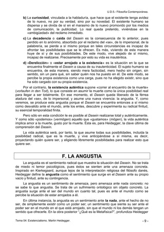 U.D.5.- Filosofía Contemporánea.

      b) La curiosidad, vinculada a la habladuría, que hace que el existente tenga avidez
         de lo nuevo, no por su verdad, sino por su novedad. El existente humano se
         dispersa y se olvida de sí en el marasmo de lo nuevo promovido por los medios
         de comunicación, la publicidad. Lo real queda preterido, viviéndose en la
         «ambigüedad» del reclamo inmediato.
      c) La decadencia o caída del Dasein es la consecuencia de lo anterior, pues
         perdido en lo anónimo, absorbido por el reclamo del «se», de lo impersonal, de la
         palabrería, se pierde a sí mismo porque en tales circunstancias es incapaz de
         afrontar las posibilidades que se le ofrecen. Es más, viviendo de esta manera
         huye de sí y de sus posibilidades. De este modo, vive alejado de sí mismo,
         incapaz de realizarse. Precisamente por esto su vida es inauténtica.
      d) «Derelicción» o «estar arrojado a la existencia» es la situación en la que se
         encuentra finalmente el Dasein a causa de su inautenticidad. El sujeto humano se
         encuentra, de esta manera, siendo mera facticidad, mero hecho sin origen, sin
         sentido, sin un para qué, sin saber quién nos ha puesto en él. De este modo, se
         percibe la propia existencia como una carga, pues no ha elegido existir, sino que
         ha sido cargado con su propia existencia.
      Por el contrario, la existencia auténtica supone «correr al encuentro de la muerte»
(vorlaufen in den Tod), lo que consiste en asumir la muerte como la única posibilidad real
para llegar a ser totalmente. En ese momento, el Dasein queda liberado de la férrea
atadura del «se», de lo impersonal, y asume una nueva vivencia: la angustia. Y, como
veremos, se produce esta angustia porque el Dasein se encuentra entonces a sí mismo
como desvalido ante el mundo, ante los entes, descubre y experimenta su radical finitud,
su esencial temporalidad finita.
      Pero sólo en esta condición le es posible al Dasein realizarse total y auténticamente.
Y como sólo «podemos» (vermögen) aquello que «gustamos» (mögen), la vida auténtica
implica amor a la muerte, gusto por la muerte. Ésta es, para Heidegger, la clave última de
comprensión del Dasein.
     La vida auténtica será, por tanto, la que asume todas sus posibilidades, incluida la
posibilidad radical, que es la muerte, y vive anticipándose a sí misma, es decir,
proyectando quién quiere ser, y eligiendo libremente posibilidades para realizar esto que
quiere ser.


                                    F. LA ANGUSTIA
      La angustia es el sentimiento radical que muestra la situación del Dasein. No se trata
de miedo ni temor psicológicos, pues éstos se sienten ante una amenaza concreta.
Inspirado en Kierkegaard, aunque lejos de la interpretación religiosa del filósofo danés,
Heidegger define la angustia como el sentimiento que surge en el Dasein ante su propio
vacío y finitud, ante su contingencia.
     La angustia es un sentimiento de amenaza, pero amenaza ante nada concreto: no
se sabe lo que angustia. Se trata de un sufrimiento ontológico sin objeto concreto. La
angustia surge ante el ser del mundo en cuanto tal, pues es ante el mundo como se
percibe la situación de estar arrojados a él.
      En última instancia, la angustia es un sentimiento ante la nada, ante el hecho de no
ser, de simplemente existir como un poder ser; un sentimiento que siente su ser ante el
poder ser en el mundo en el que está arrojado, sin que el mundo ni los demás tengan un
sentido que ofrecerle. En la obra posterior “¿Qué es la Metafísica?”, profundiza Heidegger

Tema 04: Existencialismo. Martin Heidegger.                                               -9-
 