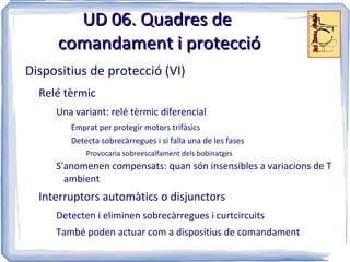 UD 06. Quadres de
     comandament i protecció
Dispositius de protecció (VI)
  Relé tèrmic
     Una variant: relé tèrmic diferencial
        Emprat per protegir motors trifàsics
        Detecta sobrecàrregues i si falla una de les fases
            Provocaria sobreescalfament dels bobinatges
     S'anomenen compensats: quan són insensibles a variacions de T
       ambient
  Interruptors automàtics o disjunctors
     Detecten i eliminen sobrecàrregues i curtcircuits
     També poden actuar com a dispositius de comandament
 