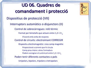 UD 06. Quadres de
      comandament i protecció
Dispositius de protecció (VII)
  Interruptors automàtics o disjunctors (II)
     Control de sobrecàrregues: relé tèrmic
        Format per bimetalls que actuen entre 1,2 i 2 IN
            D'acord amb corba de resposta
     Control de circuits: electroimant CORREGIR
        Dispositiu electromagnètic: crea camp magnètic
            Proporcional a corrent que hi circula
            Camp prou intens: atreu l'armadura
            Podem consignar el curtcircuit entre 1,2 i 13 IN
     Poden tenir diferents contactes o pols
        Unipolars, bipolars, tripolars o tetrapolars
 