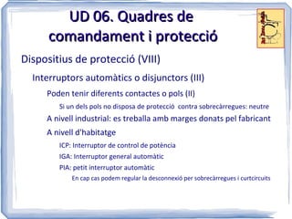 UD 06. Quadres de
      comandament i protecció
Dispositius de protecció (VIII)
  Interruptors automàtics o disjunctors (III)
     Poden tenir diferents contactes o pols (II)
        Si un dels pols no disposa de protecció contra sobrecàrregues: neutre
     A nivell industrial: es treballa amb marges donats pel fabricant
     A nivell d'habitatge
        ICP: Interruptor de control de potència
        IGA: Interruptor general automàtic
        PIA: petit interruptor automàtic
            En cap cas podem regular la desconnexió per sobrecàrregues i curtcircuits
 