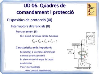 UD 06. Quadres de
      comandament i protecció
Dispositius de protecció (XI)
  Interruptors diferencials (II)
     Funcionament (II)
         Si el circuit és trifàsic també funciona



     Característica més important:
         Sensibilitat o intensitat diferencial
         nominal de desconnexió
         És el corrent mínim que és capaç
         de detectar
         Valors normalitzats
             10 mA (molt alta sensibilitat)...
 