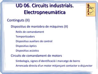 UD 06. Circuits industrials.
        Electropneumàtica
Continguts (II)
  Dispositius de maniobra de màquines (II)
     Relés de comandament
     Temporitzadors
     Dispositius auxiliars de control
     Dispositius òptics
     Dispositius acústics
  Circuits de comandament de motors
     Simbologia, signes d'identificació i marcatge de borns
     Arrencada directa d'un motor mitjançant contactor o disjunctor
 