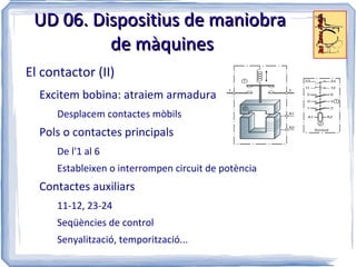 UD 06. Dispositius de maniobra
          de màquines
El contactor (II)
  Excitem bobina: atraiem armadura
      Desplacem contactes mòbils
  Pols o contactes principals
      De l'1 al 6
      Estableixen o interrompen circuit de potència
  Contactes auxiliars
      11-12, 23-24
      Seqüències de control
      Senyalització, temporització...
 