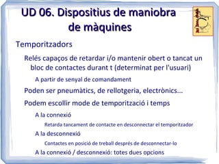 UD 06. Dispositius de maniobra
          de màquines
Temporitzadors
  Relés capaços de retardar i/o mantenir obert o tancat un
    bloc de contactes durant t (determinat per l'usuari)
     A partir de senyal de comandament
  Poden ser pneumàtics, de rellotgeria, electrònics...
  Podem escollir mode de temporització i temps
     A la connexió
        Retarda tancament de contacte en desconnectar el temporitzador
     A la desconnexió
        Contactes en posició de treball després de desconnectar-lo
     A la connexió / desconnexió: totes dues opcions
 