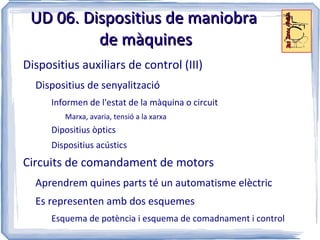 UD 06. Dispositius de maniobra
          de màquines
Dispositius auxiliars de control (III)
  Dispositius de senyalització
      Informen de l'estat de la màquina o circuit
         Marxa, avaria, tensió a la xarxa
      Dipositius òptics
      Dispositius acústics
Circuits de comandament de motors
  Aprendrem quines parts té un automatisme elèctric
  Es representen amb dos esquemes
      Esquema de potència i esquema de comadnament i control
 