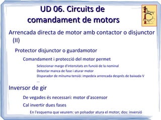 UD 06. Circuits de
       comandament de motors
Arrencada directa de motor amb contactor o disjunctor
 (II)
  Protector disjunctor o guardamotor
     Comandament i protecció del motor permet
            Seleccionar marge d'intensitats en funció de la nominal
            Detectar manca de fase i aturar motor
            Disparador de mínuma tensió: impedeix arrencada després de baixada V
            ...

Inversor de gir
     De vegades és necessari: motor d'ascensor
     Cal invertir dues fases
        En l'esquema que veurem: un polsador atura el motor; dos: inversió
 