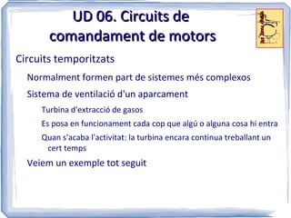 UD 06. Circuits de
       comandament de motors
Circuits temporitzats
  Normalment formen part de sistemes més complexos
  Sistema de ventilació d'un aparcament
     Turbina d'extracció de gasos
     Es posa en funcionament cada cop que algú o alguna cosa hi entra
     Quan s'acaba l'activitat: la turbina encara continua treballant un
      cert temps
  Veiem un exemple tot seguit
 