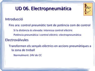 UD 06. Electropneumàtica
Introducció
  Fins ara: control pneumàtic tant de potència com de control
     Si la distància és elevada: interessa control elèctric
     Potència pneumàtica i control elèctric: electropneumàtica
Electrovàlvules
  Transformen els senyals elèctrics en accions pneumàtiques a
    la zona de treball
     Normalment: 24V de CC
 