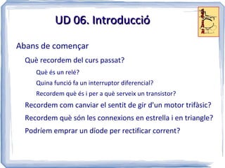 UD 06. Introducció

Abans de començar
  Què recordem del curs passat?
     Què és un relé?
     Quina funció fa un interruptor diferencial?
     Recordem què és i per a què serveix un transistor?
  Recordem com canviar el sentit de gir d'un motor trifàsic?
  Recordem què són les connexions en estrella i en triangle?
  Podríem emprar un díode per rectificar corrent?
 