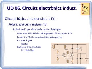 UD 06. Circuits electrònics indust.
Circuits bàsics amb transistors (V)
  Polarització del transistor (IV)
     Polarització per divisió de tensió. Exemple
         Quan es fa fosc: R de la LDR augmenta i T1 no supera 0,7V
         En canvi, a T2 sí hi ha arriba: interruptor pel relé
         R2: punt d'ajust
             Reòstat
         Explicació amb simulador
             Crocodrile Clips
 