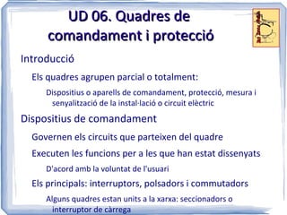UD 06. Quadres de
     comandament i protecció
Introducció
  Els quadres agrupen parcial o totalment:
     Dispositius o aparells de comandament, protecció, mesura i
      senyalització de la instal·lació o circuit elèctric
Dispositius de comandament
  Governen els circuits que parteixen del quadre
  Executen les funcions per a les que han estat dissenyats
     D'acord amb la voluntat de l'usuari
  Els principals: interruptors, polsadors i commutadors
     Alguns quadres estan units a la xarxa: seccionadors o
       interruptor de càrrega
 