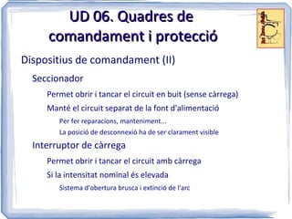 UD 06. Quadres de
     comandament i protecció
Dispositius de comandament (II)
  Seccionador
     Permet obrir i tancar el circuit en buit (sense càrrega)
     Manté el circuit separat de la font d'alimentació
        Per fer reparacions, manteniment...
        La posició de desconnexió ha de ser clarament visible
  Interruptor de càrrega
     Permet obrir i tancar el circuit amb càrrega
     Si la intensitat nominal és elevada
        Sistema d'obertura brusca i extinció de l'arc
 