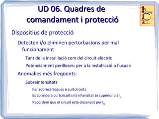 UD 06. Quadres de
     comandament i protecció
Dispositius de protecció
  Detecten i/o eliminen pertorbacions per mal
   funcionament
     Tant de la instal·lació com del circuit elèctric
     Potencialment perilloses: per a la instal·lació o l'usuari
  Anomalies més freqüents:
     Sobreintensitats
        Per sobrecàrregues o curtcircuits
        Es considera curtcircuit si la intensitat és superior a 3IN
        Recordem que el circuit està dissenyat per IN
 