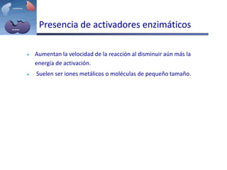 Presencia de activadores enzimáticos
 Aumentan la velocidad de la reacción al disminuir aún más la
energía de activación.
 Suelen ser iones metálicos o moléculas de pequeño tamaño.
 