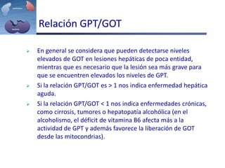 Relación GPT/GOT
 En general se considera que pueden detectarse niveles
elevados de GOT en lesiones hepáticas de poca entidad,
mientras que es necesario que la lesión sea más grave para
que se encuentren elevados los niveles de GPT.
 Si la relación GPT/GOT es > 1 nos indica enfermedad hepática
aguda.
 Si la relación GPT/GOT < 1 nos indica enfermedades crónicas,
como cirrosis, tumores o hepatopatía alcohólica (en el
alcoholismo, el déficit de vitamina B6 afecta más a la
actividad de GPT y además favorece la liberación de GOT
desde las mitocondrias).
 