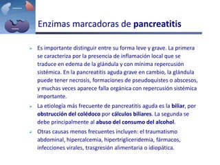 Enzimas marcadoras de pancreatitis
 Es importante distinguir entre su forma leve y grave. La primera
se caracteriza por la presencia de inflamación local que se
traduce en edema de la glándula y con mínima repercusión
sistémica. En la pancreatitis aguda grave en cambio, la glándula
puede tener necrosis, formaciones de pseudoquistes o abscesos,
y muchas veces aparece falla orgánica con repercusión sistémica
importante.
 La etiología más frecuente de pancreatitis aguda es la biliar, por
obstrucción del colédoco por cálculos biliares. La segunda se
debe principalmente al abuso del consumo del alcohol.
 Otras causas menos frecuentes incluyen: el traumatismo
abdominal, hipercalcemia, hipertrigliceridemia, fármacos,
infecciones virales, trasgresión alimentaria o idiopática.
 