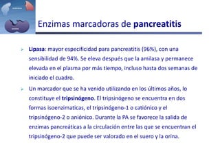 Enzimas marcadoras de pancreatitis
 Lipasa: mayor especificidad para pancreatitis (96%), con una
sensibilidad de 94%. Se eleva después que la amilasa y permanece
elevada en el plasma por más tiempo, incluso hasta dos semanas de
iniciado el cuadro.
 Un marcador que se ha venido utilizando en los últimos años, lo
constituye el tripsinógeno. El tripsinógeno se encuentra en dos
formas isoenzimaticas, el tripsinógeno-1 o catiónico y el
tripsinógeno-2 o aniónico. Durante la PA se favorece la salida de
enzimas pancreáticas a la circulación entre las que se encuentran el
tripsinógeno-2 que puede ser valorado en el suero y la orina.
 