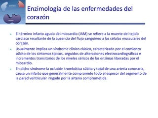 Enzimología de las enfermedades del
corazón
 El término infarto agudo del miocardio (IAM) se refiere a la muerte del tejido
cardiaco resultante de la ausencia del flujo sanguíneo a las células musculares del
corazón.
 Usualmente implica un síndrome clínico clásico, caracterizado por el comienzo
súbito de los síntomas típicos, seguidos de alteraciones electrocardiográficas e
incrementos transitorios de los niveles séricos de las enzimas liberadas por el
miocardio.
 En dicho síndrome la oclusión trombótica súbita y total de una arteria coronaria,
causa un infarto que generalmente compromete todo el espesor del segmento de
la pared ventricular irrigado por la arteria comprometida.
 