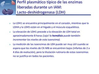  La LDH1 se encuentra principalmente en el corazón, mientras que la
LDH4 y la LDH5 están en el hígado y el músculo esquelético.
 La elevación de LDH1 precede a la elevación de LDH total en
aproximadamente 8 horas (¡ojo! la hemólisis puede también
incrementar los niveles de esta isoenzima).
 La medición de las isoenzimas de LDH puede ser muy útil cuando se
espera que los niveles de CK-MB se encuentren bajos (infartos de 2 a
4 días de evolución), pero la titulación rutinaria de estas isoenzimas
no se justifica en todos los pacientes.
Perfil plasmático típico de las enzimas
liberadas durante un IAM:
Lacto-deshidrogenasa (LDH)
 