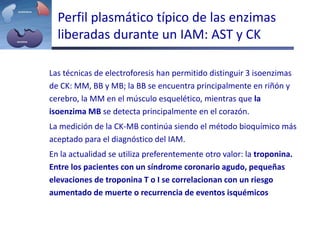 Las técnicas de electroforesis han permitido distinguir 3 isoenzimas
de CK: MM, BB y MB; la BB se encuentra principalmente en riñón y
cerebro, la MM en el músculo esquelético, mientras que la
isoenzima MB se detecta principalmente en el corazón.
La medición de la CK-MB continúa siendo el método bioquímico más
aceptado para el diagnóstico del IAM.
En la actualidad se utiliza preferentemente otro valor: la troponina.
Entre los pacientes con un síndrome coronario agudo, pequeñas
elevaciones de troponina T o I se correlacionan con un riesgo
aumentado de muerte o recurrencia de eventos isquémicos
Perfil plasmático típico de las enzimas
liberadas durante un IAM: AST y CK
 