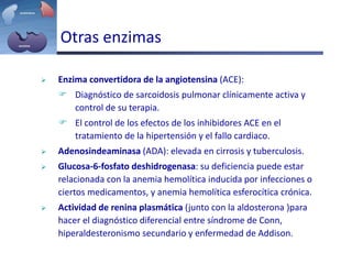 Otras enzimas
 Enzima convertidora de la angiotensina (ACE):
 Diagnóstico de sarcoidosis pulmonar clínicamente activa y
control de su terapia.
 El control de los efectos de los inhibidores ACE en el
tratamiento de la hipertensión y el fallo cardiaco.
 Adenosindeaminasa (ADA): elevada en cirrosis y tuberculosis.
 Glucosa-6-fosfato deshidrogenasa: su deficiencia puede estar
relacionada con la anemia hemolítica inducida por infecciones o
ciertos medicamentos, y anemia hemolítica esferocítica crónica.
 Actividad de renina plasmática (junto con la aldosterona )para
hacer el diagnóstico diferencial entre síndrome de Conn,
hiperaldesteronismo secundario y enfermedad de Addison.
 
