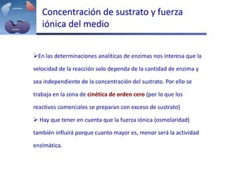 Concentración de sustrato y fuerza
iónica del medio
En las determinaciones analíticas de enzimas nos interesa que la
velocidad de la reacción solo dependa de la cantidad de enzima y
sea independiente de la concentración del sustrato. Por ello se
trabaja en la zona de cinética de orden cero (por lo que los
reactivos comerciales se preparan con exceso de sustrato)
 Hay que tener en cuenta que la fuerza iónica (osmolaridad)
también influirá porque cuanto mayor es, menor será la actividad
enzimática.
 