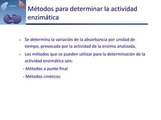 Métodos para determinar la actividad
enzimática
 Se determina la variación de la absorbancia por unidad de
tiempo, provocada por la actividad de la enzima analizada.
 Los métodos que se pueden utilizar para la determinación de la
actividad enzimática son:
- Métodos a punto final
- Métodos cinéticos
 