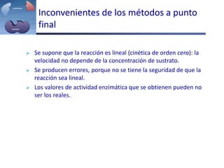 Inconvenientes de los métodos a punto
final
 Se supone que la reacción es lineal (cinética de orden cero): la
velocidad no depende de la concentración de sustrato.
 Se producen errores, porque no se tiene la seguridad de que la
reacción sea lineal.
 Los valores de actividad enzimática que se obtienen pueden no
ser los reales.
 