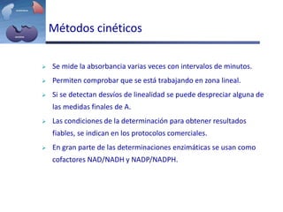 Métodos cinéticos
 Se mide la absorbancia varias veces con intervalos de minutos.
 Permiten comprobar que se está trabajando en zona lineal.
 Si se detectan desvíos de linealidad se puede despreciar alguna de
las medidas finales de A.
 Las condiciones de la determinación para obtener resultados
fiables, se indican en los protocolos comerciales.
 En gran parte de las determinaciones enzimáticas se usan como
cofactores NAD/NADH y NADP/NADPH.
 