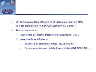  Las enzimas pueden analizarse en el suero o plasma y en otros
líquidos biológicos (orina, LCR, pleural, sinovial u otros).
 Pueden ser enzimas
 Específicas del plasma (factores de coagulación, LPL…)
 No específicas del plasma
 Enzimas de secreción (amilasa, lipasa, Fac, Fal
 Enzimas asociadas al metabolismo celular (GOT, GPT, LDH…)
 