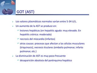 GOT (AST)
 Los valores plasmáticos normales varían entre 5-34 U/L.
 Un aumento de la AST se produce en:
 lesiones hepáticas (en hepatitis aguda: muy elevado. En
hepatitis crónica: moderado)
 necrosis del miocardio (infartos)
 otras causas: procesos que afectan a las células musculares
(triquinosis), necrosis tisulares (embolia pulmonar, infarto
pulmonar, etc.)
 La disminución de AST es muy poco frecuente
 desaparición absoluta del parénquima hepático
 