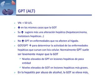  VN: < 50 U/L.
  en los mismos casos que la GOT
 Su  sugiere más una alteración hepática (hepatocarcinoma,
metástasis hepáticas…)
 No  GPT en enfermedades que no afecten al hígado.
 GOT/GPT  para determinar la actividad de las enfermedades
hepáticas que cursan con lisis celular. Normalmente GPT suele
ser levemente mayor que la GOT
 Niveles elevados de GPT en lesiones hepáticas de poca
entidad
 Niveles elevados de GOT en lesiones hepáticas más graves.
 En la hepatitis por abuso de alcohol, la GOT se eleva más,
GPT (ALT)
 