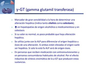 γ-GT (gamma glutamil transferasa)
 Marcador de gran sensibilidad a la hora de determinar una
alteración hepática (indica tanto citolisis como colestasis).
  en hepatopatías de origen alcohólico o medicamentoso y en
colestasis
 Si su valor es normal, es poco probable que haya alteración
hepática.
 Se utiliza junto con la ALP para diferenciar el origen hepático u
óseo de una alteración. Si ambas están elevadas el origen suele
ser hepático. Si solo lo está fa ALP será de origen óseo.
 En personas que reciben medicación con anticonvulsionantes y
en personas consumidoras habituales de alcohol. Por el efecto
inductivo de síntesis enzimática de la γ-GT que producen estas
sustancias.
 