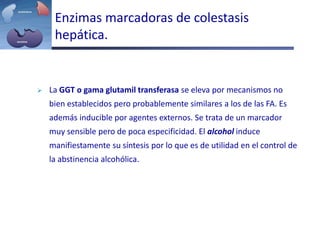 Enzimas marcadoras de colestasis
hepática.
 La GGT o gama glutamil transferasa se eleva por mecanismos no
bien establecidos pero probablemente similares a los de las FA. Es
además inducible por agentes externos. Se trata de un marcador
muy sensible pero de poca especificidad. El alcohol induce
manifiestamente su síntesis por lo que es de utilidad en el control de
la abstinencia alcohólica.
 