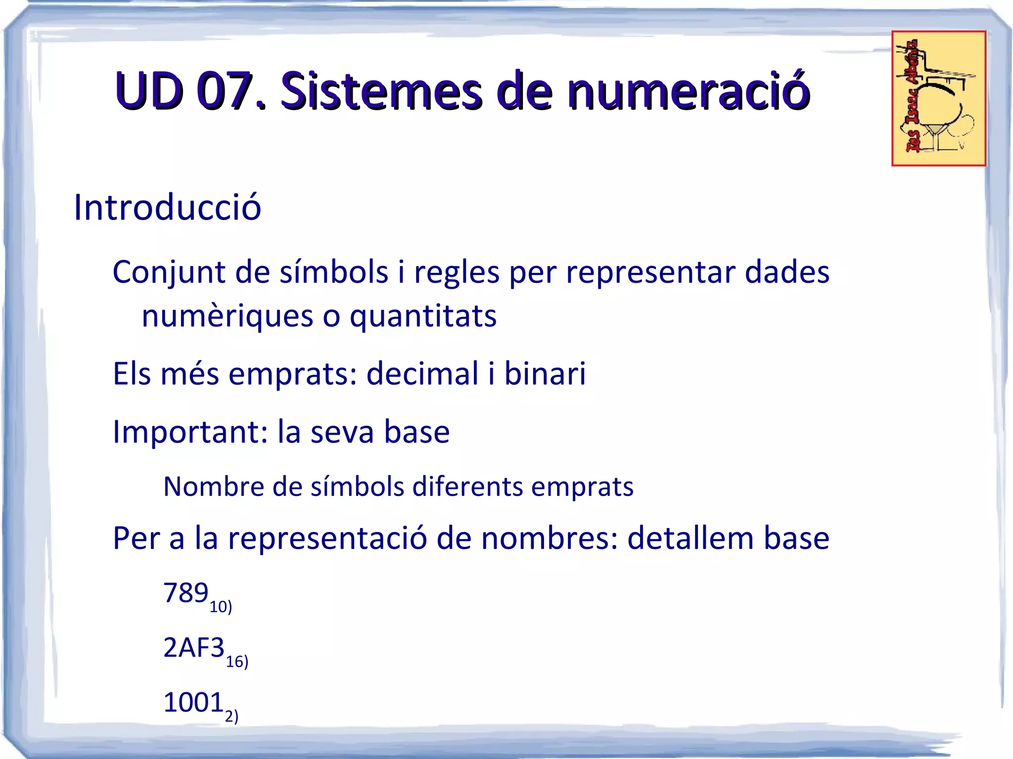 UD 07. Sistemes de numeració

Introducció
  Conjunt de símbols i regles per representar dades
    numèriques o quantitats
  Els més emprats: decimal i binari
  Important: la seva base
     Nombre de símbols diferents emprats
  Per a la representació de nombres: detallem base
     78910)
     2AF316)
     10012)
 