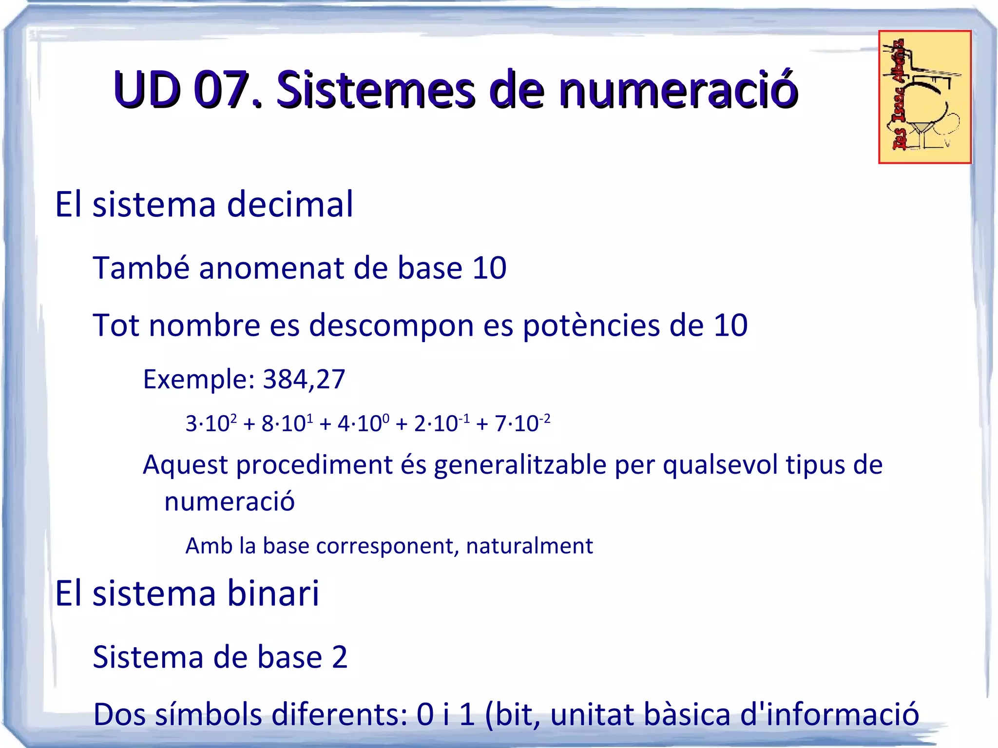 UD 07. Sistemes de numeració

El sistema decimal
  També anomenat de base 10
  Tot nombre es descompon es potències de 10
     Exemple: 384,27
        3·102 + 8·101 + 4·100 + 2·10-1 + 7·10-2
     Aquest procediment és generalitzable per qualsevol tipus de
      numeració
        Amb la base corresponent, naturalment

El sistema binari
  Sistema de base 2
  Dos símbols diferents: 0 i 1 (bit, unitat bàsica d'informació
 