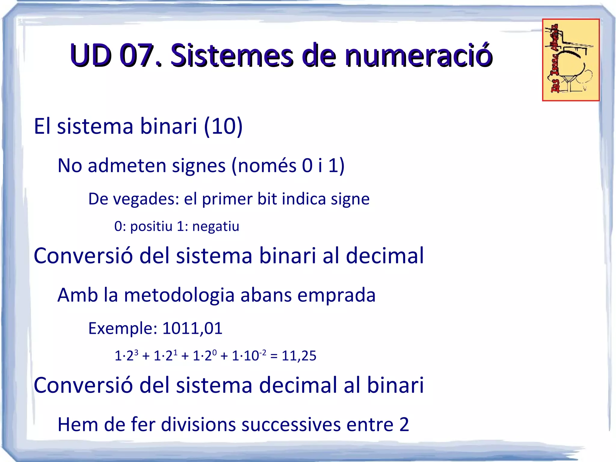 UD 07. Sistemes de numeració

El sistema binari (10)
  No admeten signes (només 0 i 1)
     De vegades: el primer bit indica signe
        0: positiu 1: negatiu

Conversió del sistema binari al decimal
  Amb la metodologia abans emprada
     Exemple: 1011,01
        1·23 + 1·21 + 1·20 + 1·10-2 = 11,25

Conversió del sistema decimal al binari
  Hem de fer divisions successives entre 2
 