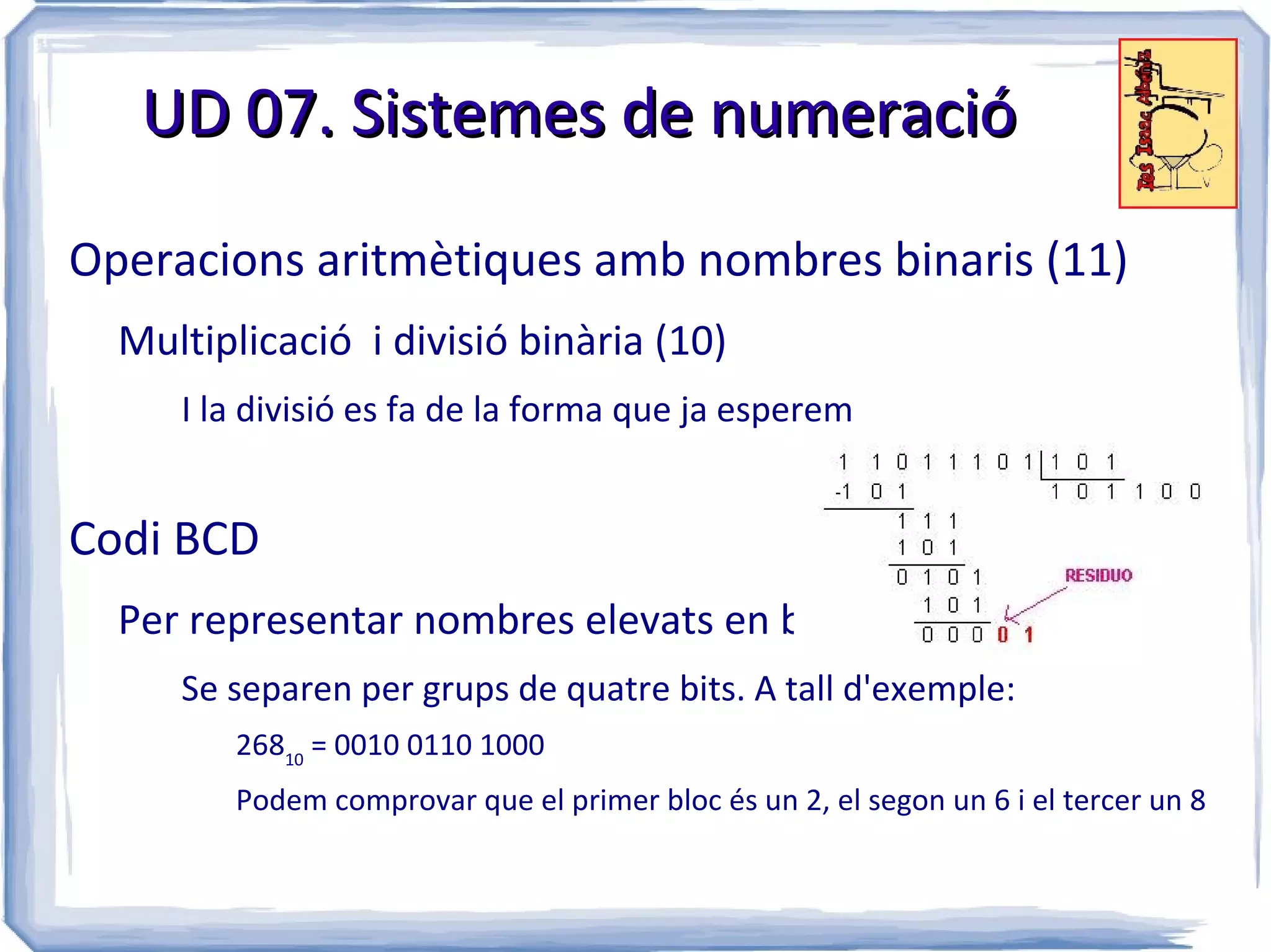 UD 07. Sistemes de numeració

Operacions aritmètiques amb nombres binaris (11)
  Multiplicació i divisió binària (10)
     I la divisió es fa de la forma que ja esperem


Codi BCD
  Per representar nombres elevats en binari
     Se separen per grups de quatre bits. A tall d'exemple:
        26810 = 0010 0110 1000
        Podem comprovar que el primer bloc és un 2, el segon un 6 i el tercer un 8
 