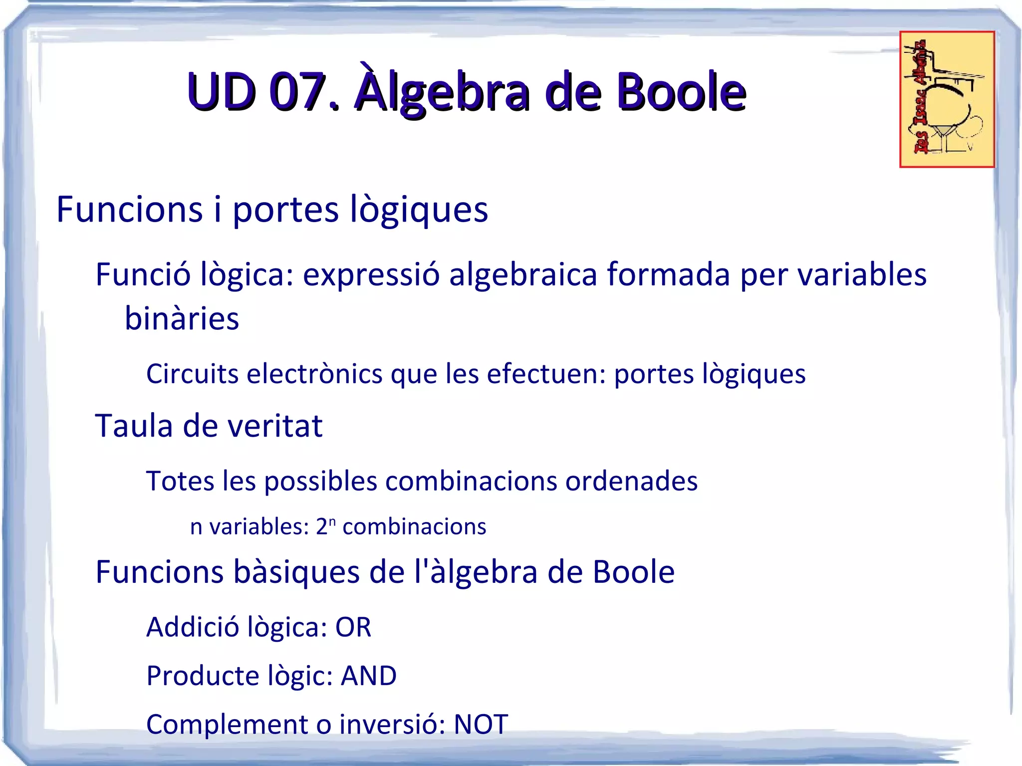 UD 07. Àlgebra de Boole

Funcions i portes lògiques
  Funció lògica: expressió algebraica formada per variables
    binàries
     Circuits electrònics que les efectuen: portes lògiques
  Taula de veritat
     Totes les possibles combinacions ordenades
        n variables: 2n combinacions
  Funcions bàsiques de l'àlgebra de Boole
     Addició lògica: OR
     Producte lògic: AND
     Complement o inversió: NOT
 