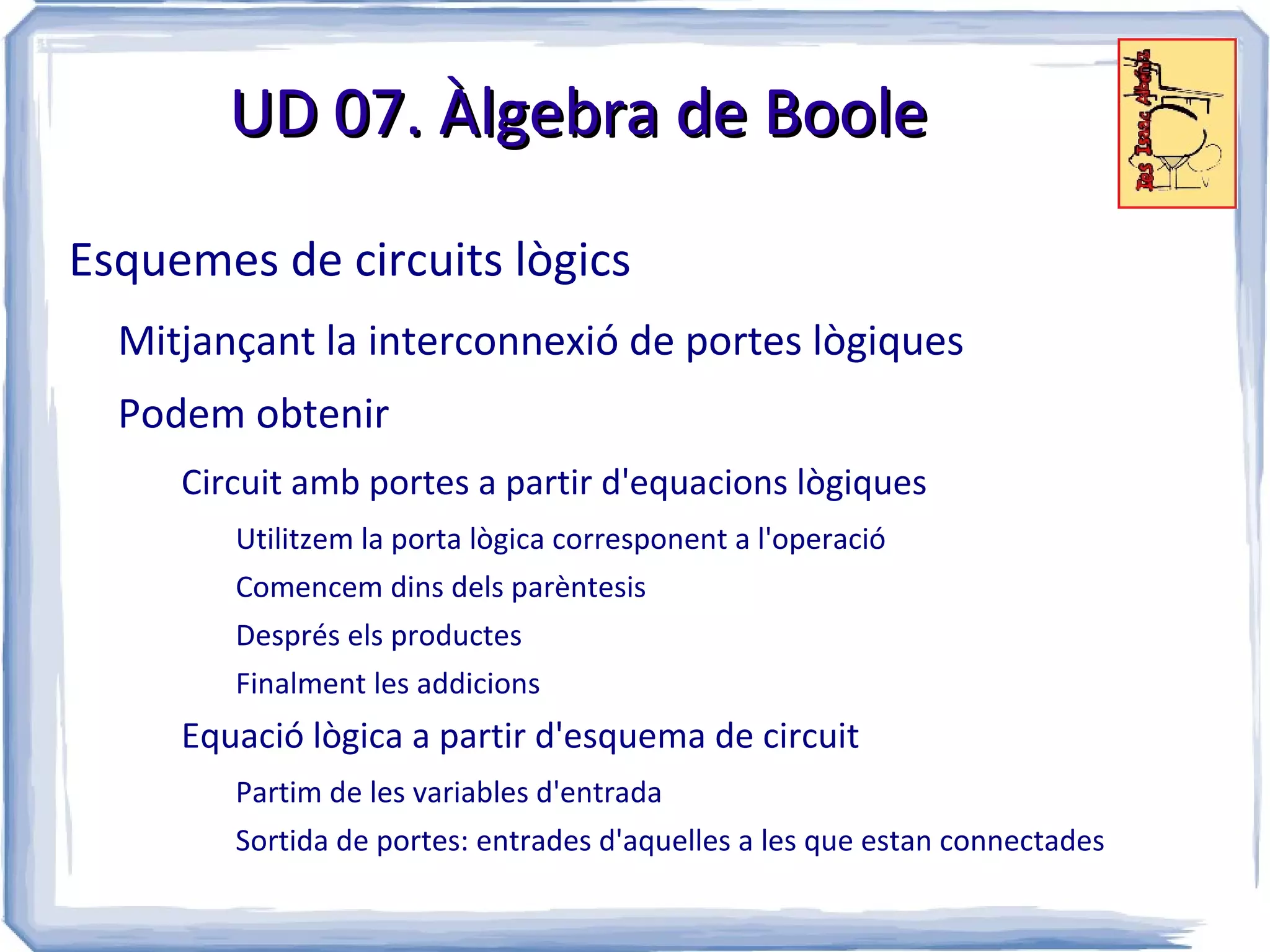 UD 07. Àlgebra de Boole

Esquemes de circuits lògics
  Mitjançant la interconnexió de portes lògiques
  Podem obtenir
     Circuit amb portes a partir d'equacions lògiques
        Utilitzem la porta lògica corresponent a l'operació
        Comencem dins dels parèntesis
        Després els productes
        Finalment les addicions
     Equació lògica a partir d'esquema de circuit
        Partim de les variables d'entrada
        Sortida de portes: entrades d'aquelles a les que estan connectades
 