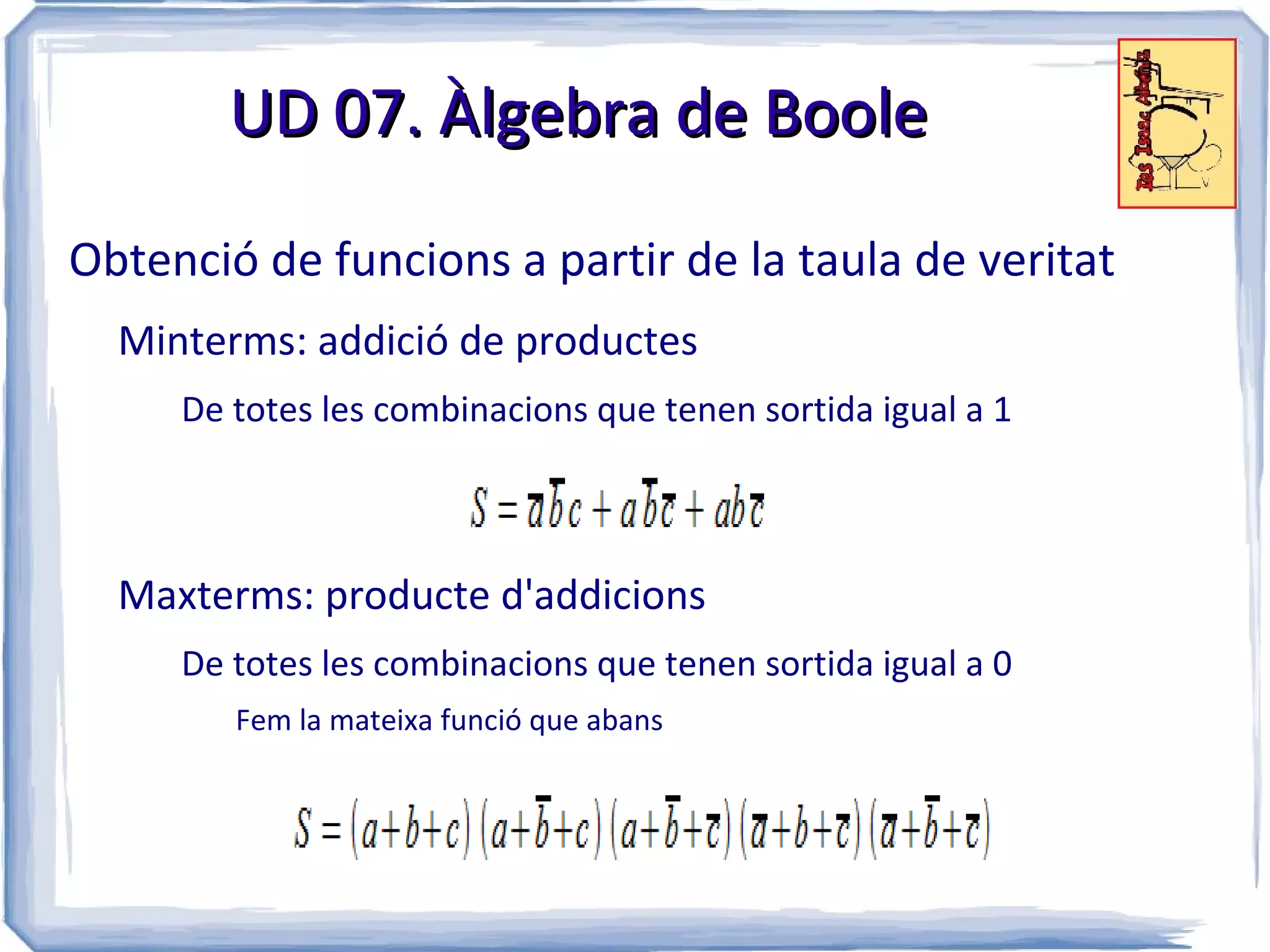 UD 07. Àlgebra de Boole

Obtenció de funcions a partir de la taula de veritat
  Minterms: addició de productes
     De totes les combinacions que tenen sortida igual a 1



  Maxterms: producte d'addicions
     De totes les combinacions que tenen sortida igual a 0
        Fem la mateixa funció que abans
 