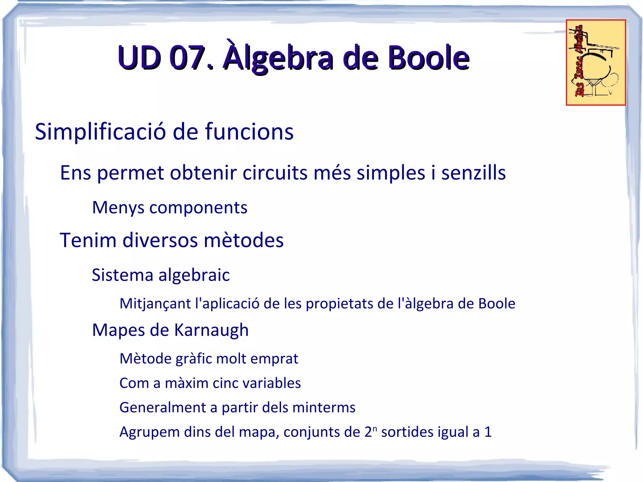 UD 07. Àlgebra de Boole

Simplificació de funcions
  Ens permet obtenir circuits més simples i senzills
     Menys components
  Tenim diversos mètodes
     Sistema algebraic
        Mitjançant l'aplicació de les propietats de l'àlgebra de Boole
     Mapes de Karnaugh
        Mètode gràfic molt emprat
        Com a màxim cinc variables
        Generalment a partir dels minterms
        Agrupem dins del mapa, conjunts de 2n sortides igual a 1
 