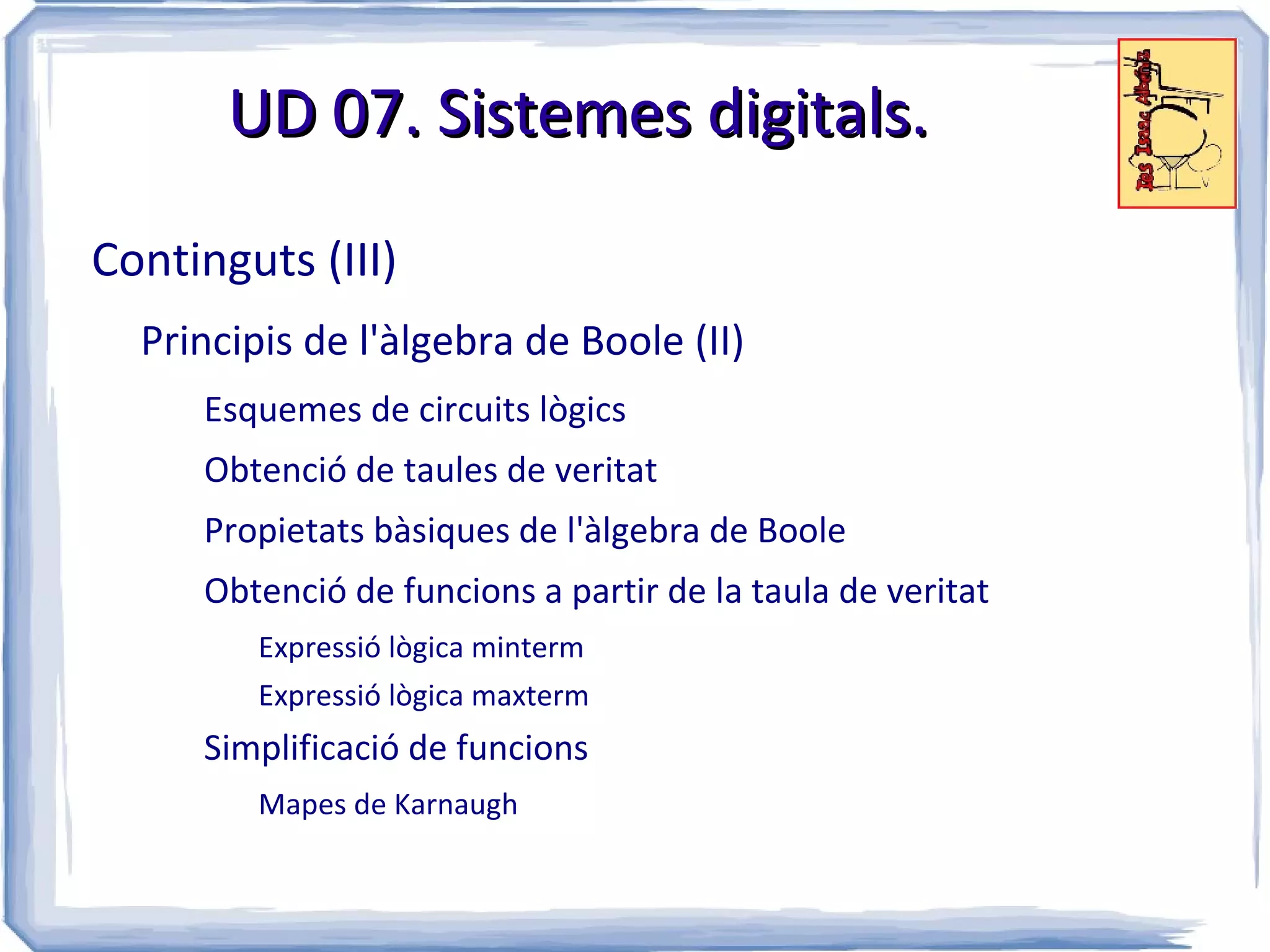UD 07. Sistemes digitals.

Continguts (III)
  Principis de l'àlgebra de Boole (II)
     Esquemes de circuits lògics
     Obtenció de taules de veritat
     Propietats bàsiques de l'àlgebra de Boole
     Obtenció de funcions a partir de la taula de veritat
         Expressió lògica minterm
         Expressió lògica maxterm
     Simplificació de funcions
         Mapes de Karnaugh
 