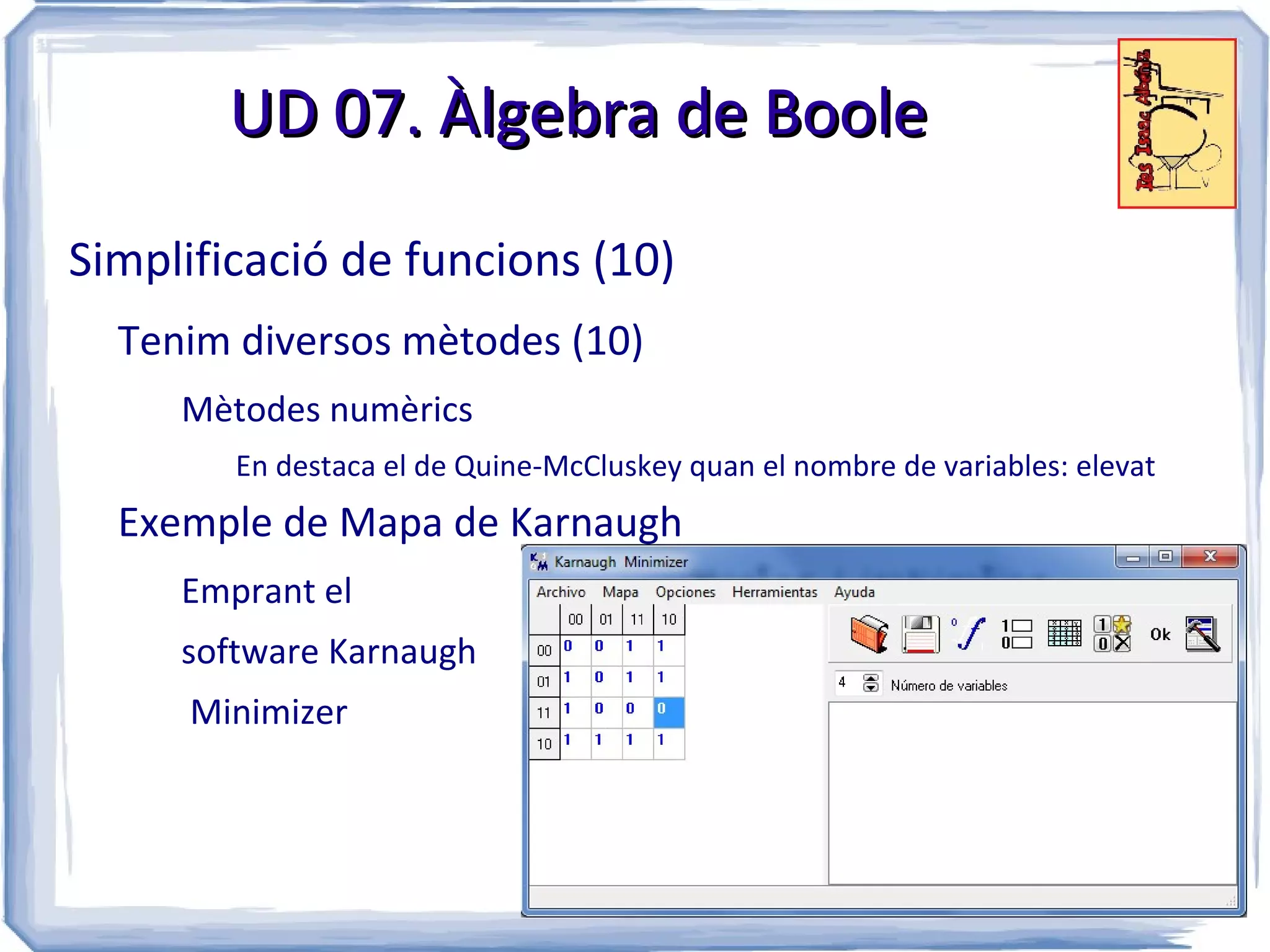 UD 07. Àlgebra de Boole

Simplificació de funcions (10)
  Tenim diversos mètodes (10)
     Mètodes numèrics
        En destaca el de Quine-McCluskey quan el nombre de variables: elevat
  Exemple de Mapa de Karnaugh
     Emprant el
     software Karnaugh
     Minimizer
 