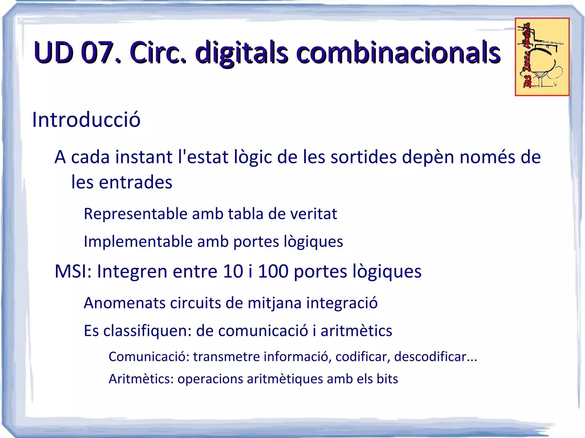 UD 07. Circ. digitals combinacionals

Introducció
  A cada instant l'estat lògic de les sortides depèn només de
    les entrades
     Representable amb tabla de veritat
     Implementable amb portes lògiques
  MSI: Integren entre 10 i 100 portes lògiques
     Anomenats circuits de mitjana integració
     Es classifiquen: de comunicació i aritmètics
        Comunicació: transmetre informació, codificar, descodificar...
        Aritmètics: operacions aritmètiques amb els bits
 