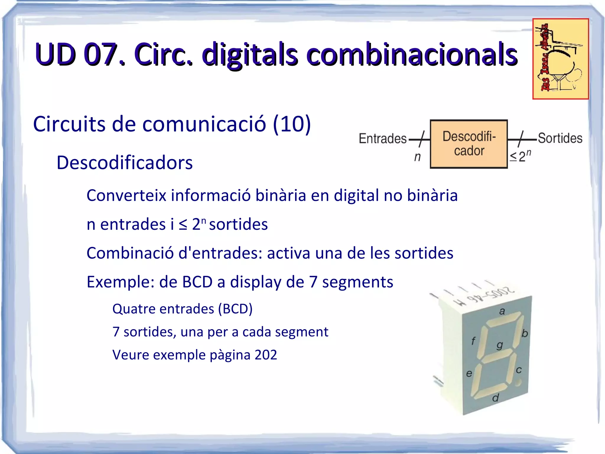 UD 07. Circ. digitals combinacionals

Circuits de comunicació (10)
  Descodificadors
     Converteix informació binària en digital no binària
     n entrades i ≤ 2n sortides
     Combinació d'entrades: activa una de les sortides
     Exemple: de BCD a display de 7 segments
        Quatre entrades (BCD)
        7 sortides, una per a cada segment
        Veure exemple pàgina 202
 