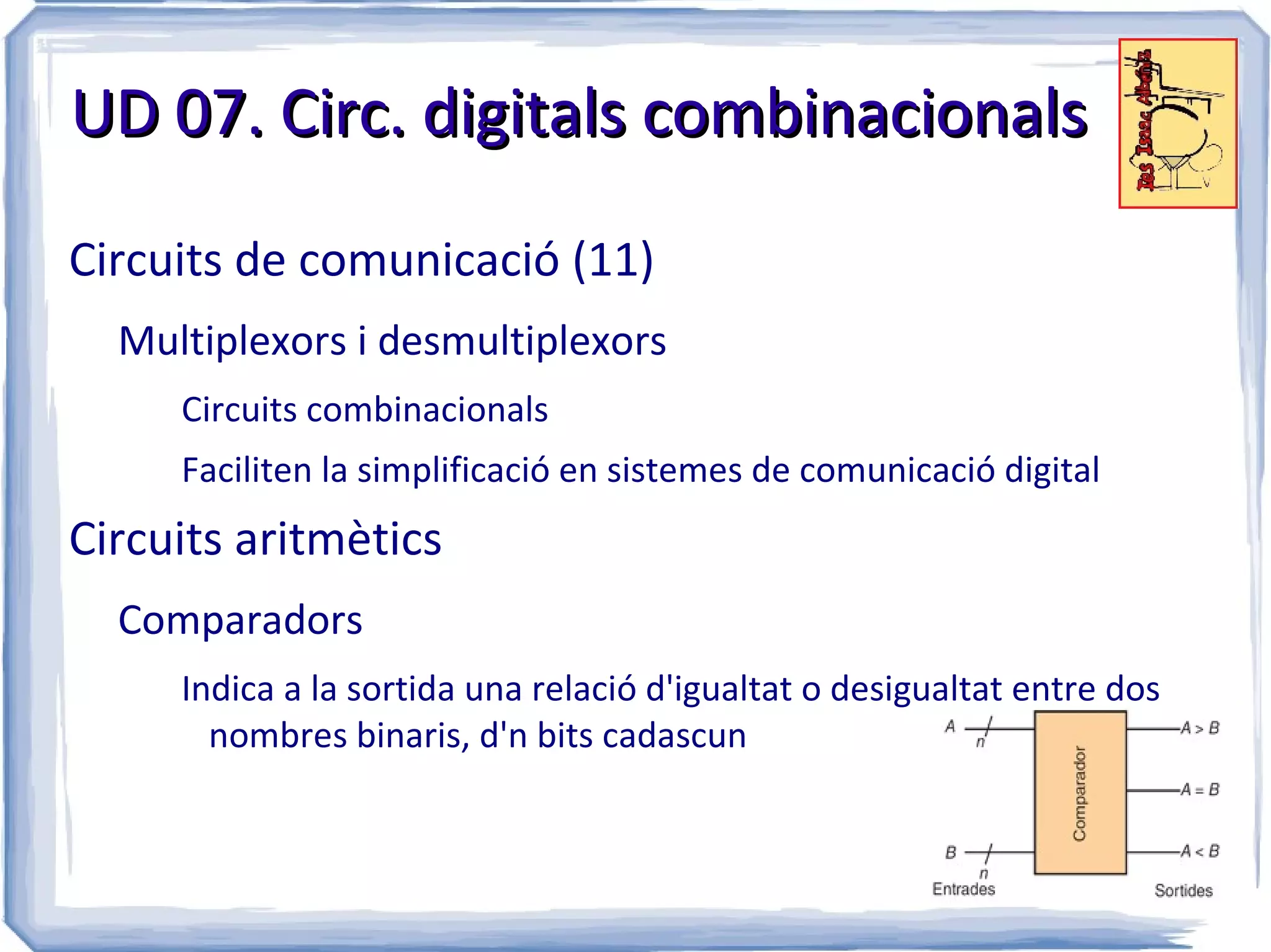 UD 07. Circ. digitals combinacionals

Circuits de comunicació (11)
  Multiplexors i desmultiplexors
     Circuits combinacionals
     Faciliten la simplificació en sistemes de comunicació digital
Circuits aritmètics
  Comparadors
     Indica a la sortida una relació d'igualtat o desigualtat entre dos
       nombres binaris, d'n bits cadascun
 