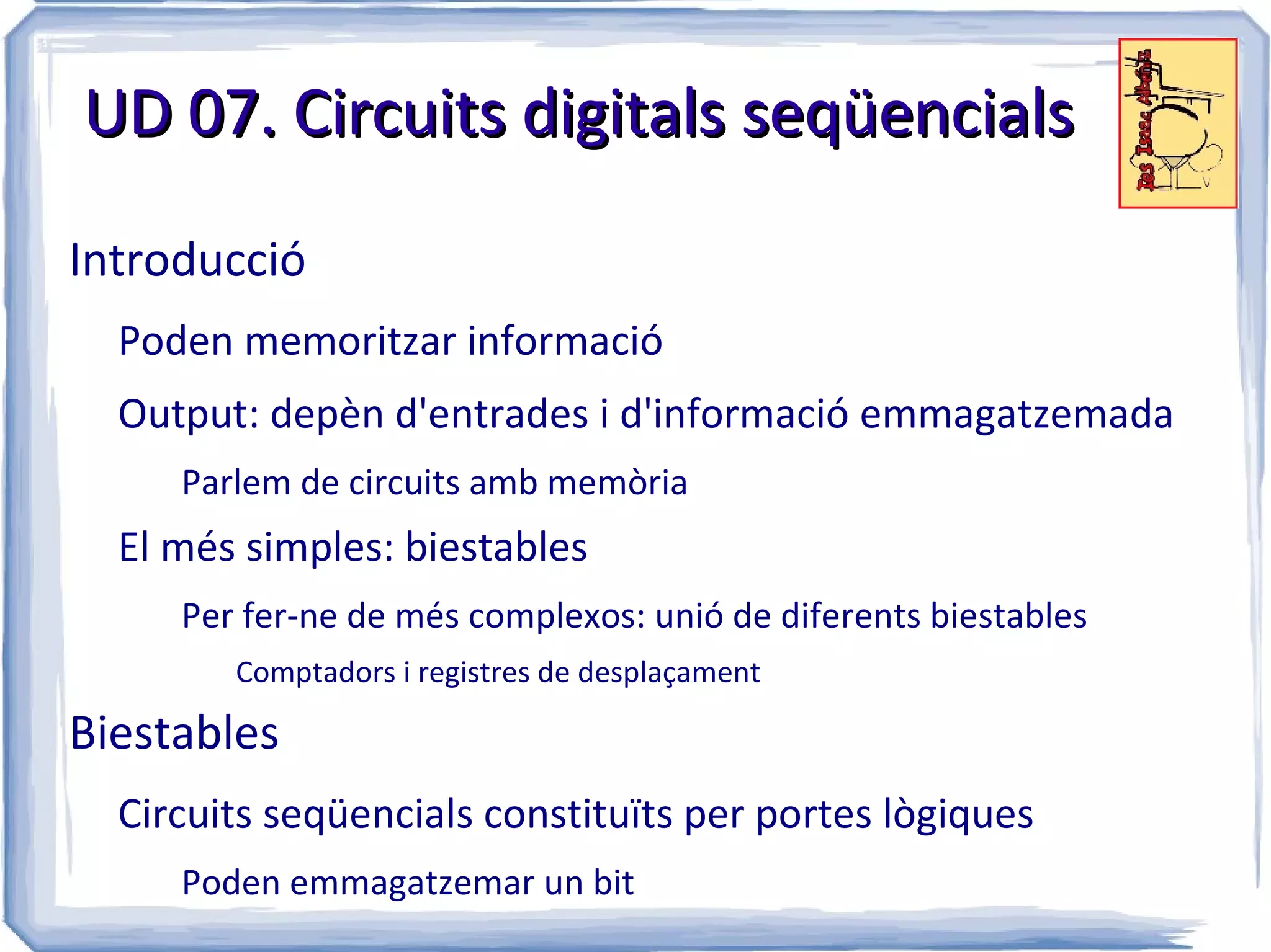 UD 07. Circuits digitals seqüencials

Introducció
  Poden memoritzar informació
  Output: depèn d'entrades i d'informació emmagatzemada
     Parlem de circuits amb memòria
  El més simples: biestables
     Per fer-ne de més complexos: unió de diferents biestables
        Comptadors i registres de desplaçament

Biestables
  Circuits seqüencials constituïts per portes lògiques
     Poden emmagatzemar un bit
 